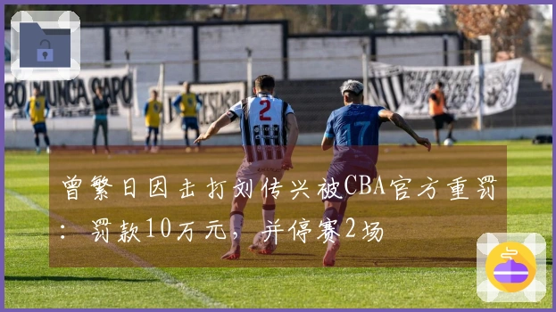 曾繁日因击打刘传兴被CBA官方重罚：罚款10万元，并停赛2场