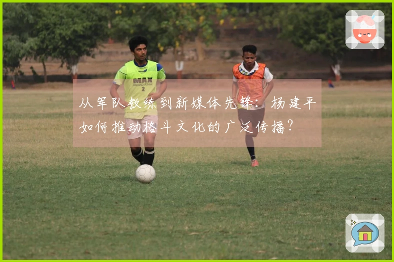 从军队教练到新媒体先锋：杨建平如何推动格斗文化的广泛传播？