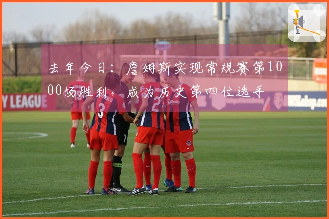 去年今日：詹姆斯实现常规赛第1000场胜利，成为历史第四位选手