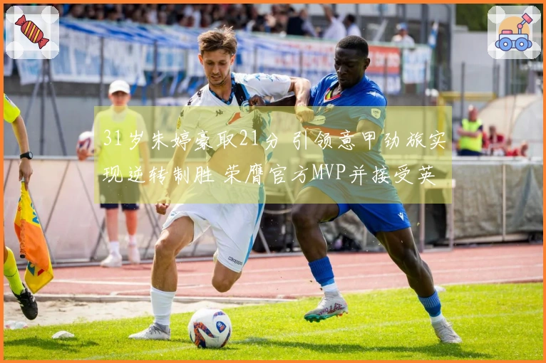 31岁朱婷豪取21分 引领意甲劲旅实现逆转制胜 荣膺官方MVP并接受英文采访