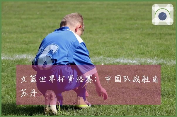 女篮世界杯资格赛：中国队战胜南苏丹