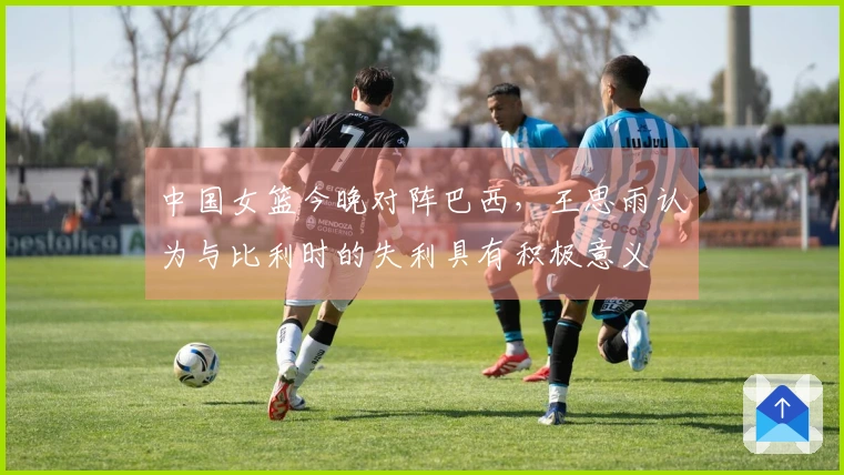 中国女篮今晚对阵巴西，王思雨认为与比利时的失利具有积极意义