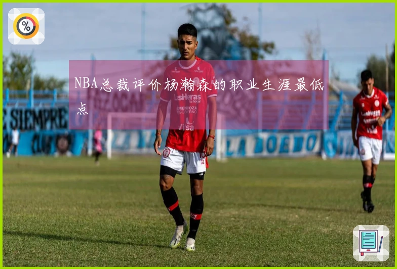NBA总裁评价杨瀚森的职业生涯最低点