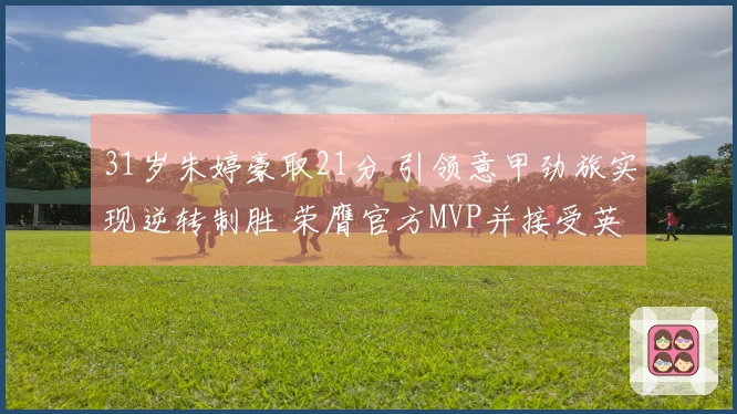 31岁朱婷豪取21分 引领意甲劲旅实现逆转制胜 荣膺官方MVP并接受英文采访