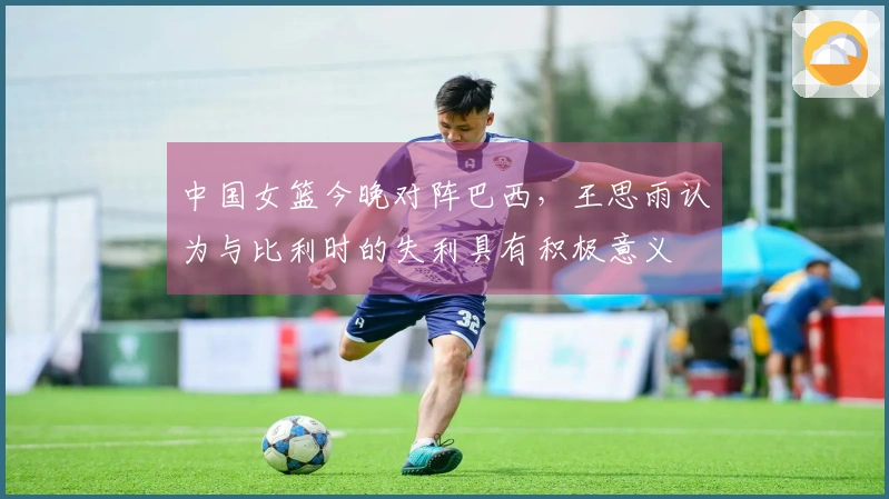 中国女篮今晚对阵巴西，王思雨认为与比利时的失利具有积极意义
