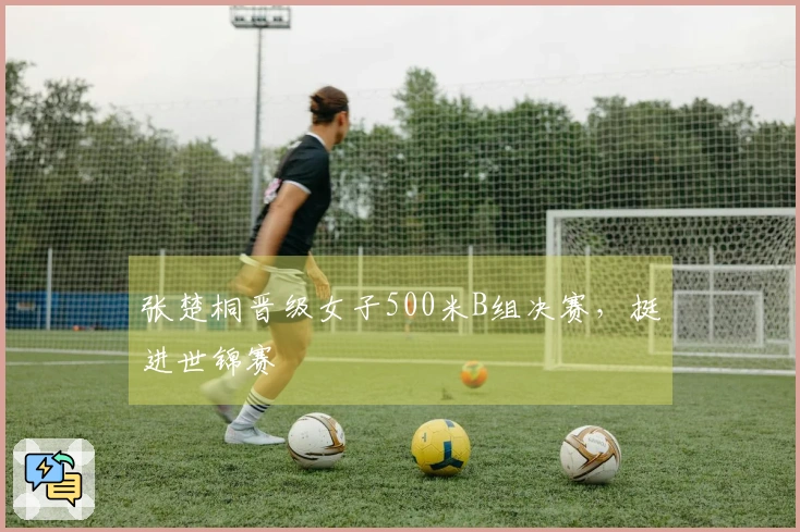 张楚桐晋级女子500米B组决赛，挺进世锦赛