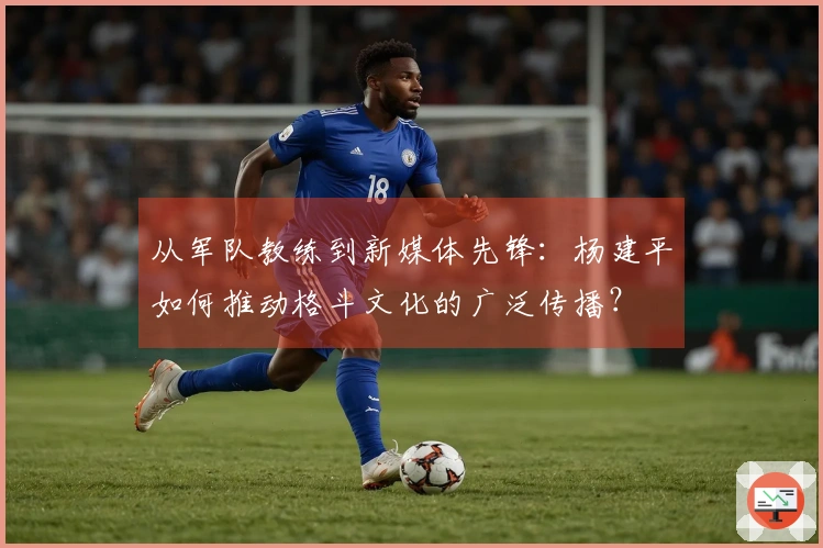 从军队教练到新媒体先锋：杨建平如何推动格斗文化的广泛传播？