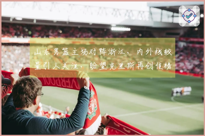 山东男篮主场对阵浙江，内外线较量引人关注，盼望克里斯再创佳绩