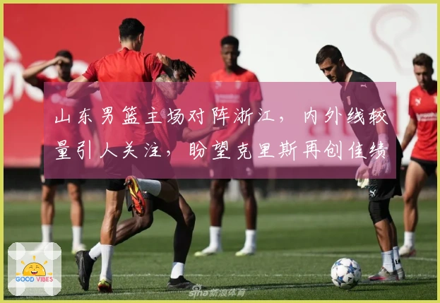 山东男篮主场对阵浙江，内外线较量引人关注，盼望克里斯再创佳绩